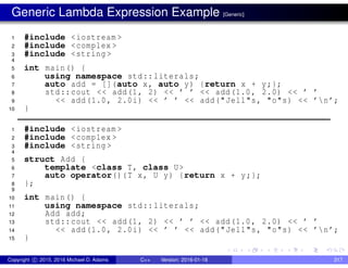 Generic Lambda Expression Example [Generic]
1 #include <iostream >
2 #include <complex >
3 #include <string >
4
5 int main() {
6 using namespace std::literals;
7 auto add = [](auto x, auto y) {return x + y;};
8 std::cout << add(1, 2) << ’ ’ << add(1.0, 2.0) << ’ ’
9 << add(1.0, 2.0i) << ’ ’ << add("Jell"s, "o"s) << ’n’;
10 }
1 #include <iostream >
2 #include <complex >
3 #include <string >
4
5 struct Add {
6 template <class T, class U>
7 auto operator()(T x, U y) {return x + y;};
8 };
9
10 int main() {
11 using namespace std::literals;
12 Add add;
13 std::cout << add(1, 2) << ’ ’ << add(1.0, 2.0) << ’ ’
14 << add(1.0, 2.0i) << ’ ’ << add("Jell"s, "o"s) << ’n’;
15 }
Copyright c 2015, 2016 Michael D. Adams C++ Version: 2016-01-18 317
 