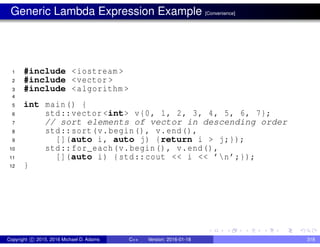 Generic Lambda Expression Example [Convenience]
1 #include <iostream >
2 #include <vector >
3 #include <algorithm >
4
5 int main() {
6 std::vector <int> v{0, 1, 2, 3, 4, 5, 6, 7};
7 // sort elements of vector in descending order
8 std::sort(v.begin(), v.end(),
9 [](auto i, auto j) {return i > j;});
10 std::for_each(v.begin(), v.end(),
11 [](auto i) {std::cout << i << ’n’;});
12 }
Copyright c 2015, 2016 Michael D. Adams C++ Version: 2016-01-18 318
 