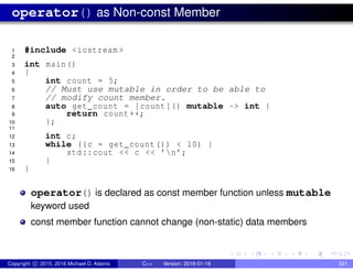 operator() as Non-const Member
1 #include <iostream >
2
3 int main()
4 {
5 int count = 5;
6 // Must use mutable in order to be able to
7 // modify count member.
8 auto get_count = [count]() mutable -> int {
9 return count++;
10 };
11
12 int c;
13 while ((c = get_count()) < 10) {
14 std::cout << c << ’n’;
15 }
16 }
operator() is declared as const member function unless mutable
keyword used
const member function cannot change (non-static) data members
Copyright c 2015, 2016 Michael D. Adams C++ Version: 2016-01-18 321
 
