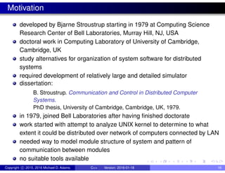 Motivation
developed by Bjarne Stroustrup starting in 1979 at Computing Science
Research Center of Bell Laboratories, Murray Hill, NJ, USA
doctoral work in Computing Laboratory of University of Cambridge,
Cambridge, UK
study alternatives for organization of system software for distributed
systems
required development of relatively large and detailed simulator
dissertation:
B. Stroustrup. Communication and Control in Distributed Computer
Systems.
PhD thesis, University of Cambridge, Cambridge, UK, 1979.
in 1979, joined Bell Laboratories after having finished doctorate
work started with attempt to analyze UNIX kernel to determine to what
extent it could be distributed over network of computers connected by LAN
needed way to model module structure of system and pattern of
communication between modules
no suitable tools available
Copyright c 2015, 2016 Michael D. Adams C++ Version: 2016-01-18 16
 