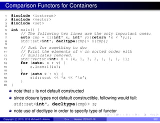 Comparison Functors for Containers
1 #include <iostream >
2 #include <vector >
3 #include <set >
4
5 int main() {
6 // The following two lines are the only important ones:
7 auto cmp = [](int* x, int* y){return *x < *y;};
8 std::set <int*, decltype(cmp)> s(cmp);
9
10 // Just for something to do:
11 // Print the elements of v in sorted order with
12 // duplicates removed.
13 std::vector <int> v = {4, 1, 3, 2, 1, 1, 1, 1};
14 for (auto& x : v) {
15 s.insert(&x);
16 }
17 for (auto x : s) {
18 std::cout << *x << ’n’;
19 }
20 }
note that s is not default constructed
since closure types not default constructible, following would fail:
std::set<int*, decltype(cmp)> s;
note use of decltype in order to specify type of functor
Copyright c 2015, 2016 Michael D. Adams C++ Version: 2016-01-18 322
 