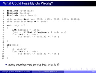 What Could Possibly Go Wrong?
1 #include <iostream >
2 #include <vector >
3 #include <functional >
4
5 std::vector <int> vec{2000, 4000, 6000, 8000, 10000};
6 std::function <int(int)> func;
7
8 void do_stuff()
9 {
10 int modulus = 10000;
11 func = [&](int x){return x % modulus;};
12 for (auto x : vec) {
13 std::cout << func(x) << ’n’;
14 }
15 }
16
17 int main()
18 {
19 do_stuff();
20 for (auto x : vec) {
21 std::cout << func(x) << ’n’;
22 }
23 }
above code has very serious bug; what is it?
Copyright c 2015, 2016 Michael D. Adams C++ Version: 2016-01-18 323
 