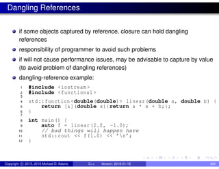 Dangling References
if some objects captured by reference, closure can hold dangling
references
responsibility of programmer to avoid such problems
if will not cause performance issues, may be advisable to capture by value
(to avoid problem of dangling references)
dangling-reference example:
1 #include <iostream >
2 #include <functional >
3
4 std::function <double(double)> linear(double a, double b) {
5 return [&](double x){return a * x + b;};
6 }
7
8 int main() {
9 auto f = linear(2.0, -1.0);
10 // bad things will happen here
11 std::cout << f(1.0) << ’n’;
12 }
Copyright c 2015, 2016 Michael D. Adams C++ Version: 2016-01-18 324
 