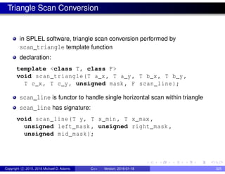 Triangle Scan Conversion
in SPLEL software, triangle scan conversion performed by
scan_triangle template function
declaration:
template <class T, class F>
void scan_triangle(T a_x , T a_y , T b_x , T b_y ,
T c_x , T c_y , unsigned mask , F scan_line);
scan_line is functor to handle single horizontal scan within triangle
scan_line has signature:
void scan_line(T y, T x_min , T x_max ,
unsigned left_mask , unsigned right_mask ,
unsigned mid_mask);
Copyright c 2015, 2016 Michael D. Adams C++ Version: 2016-01-18 325
 