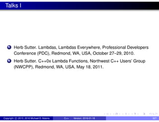 Talks I
1 Herb Sutter. Lambdas, Lambdas Everywhere, Professional Developers
Conference (PDC), Redmond, WA, USA, October 27–29, 2010.
2 Herb Sutter. C++0x Lambda Functions, Northwest C++ Users’ Group
(NWCPP), Redmond, WA, USA, May 18, 2011.
Copyright c 2015, 2016 Michael D. Adams C++ Version: 2016-01-18 327
 