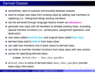 Derived Classes
sometimes, want to express commonality between classes
want to create new class from existing class by adding new members or
replacing (i.e., hiding/overriding) existing members
can be achieved through language feature known as inheritance
generate new class with all members of already existing class, excluding
special member functions (i.e., constructors, assignment operators, and
destructor)
new class called derived class and original class called base class
derived class said to inherit from base class
can add new members (not in base class) to derived class
can hide or override member functions from base class with new version
syntax for specifying derived class:
class derived class : base class specifiers
derived class is name of derived class; base class specifiers provide
base-class information
Copyright c 2015, 2016 Michael D. Adams C++ Version: 2016-01-18 330
 