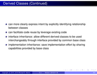 Derived Classes (Continued)
can more clearly express intent by explicitly identifying relationship
between classes
can facilitate code reuse by leverage existing code
interface inheritance: allow different derived classes to be used
interchangeably through interface provided by common base class
implementation inheritance: save implementation effort by sharing
capabilities provided by base class
Copyright c 2015, 2016 Michael D. Adams C++ Version: 2016-01-18 331
 