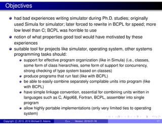 Objectives
had bad experiences writing simulator during Ph.D. studies; originally
used Simula for simulator; later forced to rewrite in BCPL for speed; more
low level than C; BCPL was horrible to use
notion of what properties good tool would have motivated by these
experiences
suitable tool for projects like simulator, operating system, other systems
programming tasks should:
support for effective program organization (like in Simula) (i.e., classes,
some form of class hierarchies, some form of support for concurrency,
strong checking of type system based on classes)
produce programs that run fast (like with BCPL)
be able to easily combine separately compilable units into program (like
with BCPL)
have simple linkage convention, essential for combining units written in
languages such as C, Algol68, Fortran, BCPL, assembler into single
program
allow highly portable implementations (only very limited ties to operating
system)
Copyright c 2015, 2016 Michael D. Adams C++ Version: 2016-01-18 17
 