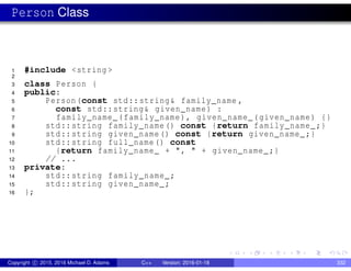 Person Class
1 #include <string >
2
3 class Person {
4 public:
5 Person(const std::string& family_name ,
6 const std::string& given_name) :
7 family_name_(family_name), given_name_(given_name) {}
8 std::string family_name() const {return family_name_;}
9 std::string given_name() const {return given_name_;}
10 std::string full_name() const
11 {return family_name_ + ", " + given_name_;}
12 // ...
13 private:
14 std::string family_name_;
15 std::string given_name_;
16 };
Copyright c 2015, 2016 Michael D. Adams C++ Version: 2016-01-18 332
 
