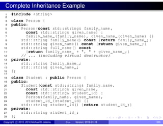 Complete Inheritance Example
1 #include <string >
2
3 class Person {
4 public:
5 Person(const std::string& family_name ,
6 const std::string& given_name) :
7 family_name_(family_name), given_name_(given_name) {}
8 std::string family_name() const {return family_name_;}
9 std::string given_name() const {return given_name_;}
10 std::string full_name() const
11 {return family_name_ + ", " + given_name_;}
12 // ... (including virtual destructor)
13 private:
14 std::string family_name_;
15 std::string given_name_;
16 };
17
18 class Student : public Person {
19 public:
20 Student(const std::string& family_name ,
21 const std::string& given_name ,
22 const std::string& student_id) :
23 Person(family_name , given_name),
24 student_id_(student_id) {}
25 std::string student_id() {return student_id_;}
26 private:
27 std::string student_id_;
28 };
Copyright c 2015, 2016 Michael D. Adams C++ Version: 2016-01-18 335
 