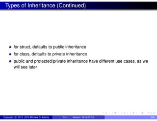 Types of Inheritance (Continued)
for struct, defaults to public inheritance
for class, defaults to private inheritance
public and protected/private inheritance have different use cases, as we
will see later
Copyright c 2015, 2016 Michael D. Adams C++ Version: 2016-01-18 340
 