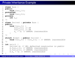 Private Inheritance Example
1 class Base {
2 public:
3 void func_1();
4 protected:
5 void func_2();
6 private:
7 int x_;
8 };
9
10 class Derived : private Base {
11 public:
12 void func_3() {
13 func_1(); // OK
14 func_2(); // OK
15 x_ = 0; // ERROR: inaccessible
16 }
17 };
18
19 struct Widget : public Derived {
20 void func_4() { func_2(); } // ERROR: inaccessible
21 };
22
23 int main() {
24 Derived d; // OK: defaulted constructor is public
25 d.func_1(); // ERROR: inaccessible
26 d.func_2(); // ERROR: inaccessible
27 d.x_ = 0; // ERROR: inaccessible
28 }
Copyright c 2015, 2016 Michael D. Adams C++ Version: 2016-01-18 344
 
