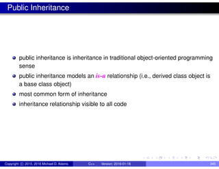 Public Inheritance
public inheritance is inheritance in traditional object-oriented programming
sense
public inheritance models an is-a relationship (i.e., derived class object is
a base class object)
most common form of inheritance
inheritance relationship visible to all code
Copyright c 2015, 2016 Michael D. Adams C++ Version: 2016-01-18 345
 