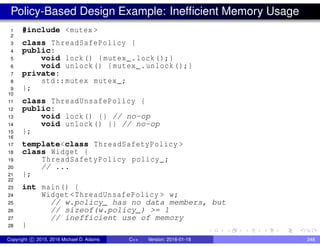 Policy-Based Design Example: Inefficient Memory Usage
1 #include <mutex >
2
3 class ThreadSafePolicy {
4 public:
5 void lock() {mutex_.lock();}
6 void unlock() {mutex_.unlock();}
7 private:
8 std::mutex mutex_;
9 };
10
11 class ThreadUnsafePolicy {
12 public:
13 void lock() {} // no-op
14 void unlock() {} // no-op
15 };
16
17 template<class ThreadSafetyPolicy >
18 class Widget {
19 ThreadSafetyPolicy policy_;
20 // ...
21 };
22
23 int main() {
24 Widget <ThreadUnsafePolicy > w;
25 // w.policy_ has no data members, but
26 // sizeof(w.policy_) >= 1
27 // inefficient use of memory
28 }
Copyright c 2015, 2016 Michael D. Adams C++ Version: 2016-01-18 348
 