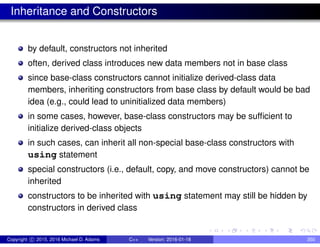 Inheritance and Constructors
by default, constructors not inherited
often, derived class introduces new data members not in base class
since base-class constructors cannot initialize derived-class data
members, inheriting constructors from base class by default would be bad
idea (e.g., could lead to uninitialized data members)
in some cases, however, base-class constructors may be sufficient to
initialize derived-class objects
in such cases, can inherit all non-special base-class constructors with
using statement
special constructors (i.e., default, copy, and move constructors) cannot be
inherited
constructors to be inherited with using statement may still be hidden by
constructors in derived class
Copyright c 2015, 2016 Michael D. Adams C++ Version: 2016-01-18 350
 