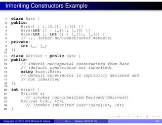 Inheriting Constructors Example
1 class Base {
2 public:
3 Base() : i_(0.0), j_(0) {}
4 Base(int i) : i_(i), j_(0) {}
5 Base(int i, int j) : i_(i), j_(j) {}
6 // ... (other non-constructor members)
7 private:
8 int i_, j_;
9 };
10
11 class Derived : public Base {
12 public:
13 // inherit non-special constructors from Base
14 // (default constructor not inherited)
15 using Base::Base;
16 // default constructor is implicitly declared and
17 // not inherited
18 };
19
20 int main() {
21 Derived a;
22 // invokes non-inherited Derived::Derived()
23 Derived b(42, 42);
24 // invokes inherited Base::Base(int, int)
25 }
Copyright c 2015, 2016 Michael D. Adams C++ Version: 2016-01-18 351
 
