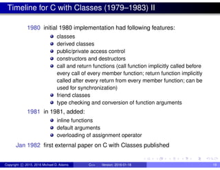 Timeline for C with Classes (1979–1983) II
1980 initial 1980 implementation had following features:
classes
derived classes
public/private access control
constructors and destructors
call and return functions (call function implicitly called before
every call of every member function; return function implicitly
called after every return from every member function; can be
used for synchronization)
friend classes
type checking and conversion of function arguments
1981 in 1981, added:
inline functions
default arguments
overloading of assignment operator
Jan 1982 first external paper on C with Classes published
Copyright c 2015, 2016 Michael D. Adams C++ Version: 2016-01-18 19
 