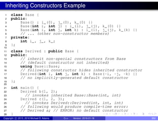 Inheriting Constructors Example
1 class Base {
2 public:
3 Base() : i_(0), j_(0), k_(0) {}
4 Base(int i, int j) : i_(i), j_(j), k_(0) {}
5 Base(int i, int j, int k) : i_(i), j_(j), k_(k) {}
6 // ... (other non-constructor members)
7 private:
8 int i_, j_, k_;
9 };
10
11 class Derived : public Base {
12 public:
13 // inherit non-special constructors from Base
14 // (default constructor not inherited)
15 using Base::Base;
16 // following constructor hides inherited constructor
17 Derived(int i, int j, int k) : Base(-i, -j, -k) {}
18 // no implicitly-generated default constructor
19 };
20
21 int main() {
22 Derived b(1, 2);
23 // invokes inherited Base::Base(int, int)
24 Derived c(1, 2, 3);
25 // invokes Derived::Derived(int, int, int)
26 // following would produce compile-time error:
27 // Derived a; // ERROR: no default constructor
28 }
Copyright c 2015, 2016 Michael D. Adams C++ Version: 2016-01-18 352
 