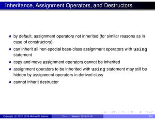 Inheritance, Assignment Operators, and Destructors
by default, assignment operators not inherited (for similar reasons as in
case of constructors)
can inherit all non-special base-class assignment operators with using
statement
copy and move assignment operators cannot be inherited
assignment operators to be inherited with using statement may still be
hidden by assignment operators in derived class
cannot inherit destructor
Copyright c 2015, 2016 Michael D. Adams C++ Version: 2016-01-18 353
 