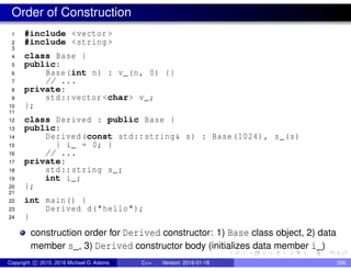 Order of Construction
1 #include <vector >
2 #include <string >
3
4 class Base {
5 public:
6 Base(int n) : v_(n, 0) {}
7 // ...
8 private:
9 std::vector <char> v_;
10 };
11
12 class Derived : public Base {
13 public:
14 Derived(const std::string& s) : Base(1024), s_(s)
15 { i_ = 0; }
16 // ...
17 private:
18 std::string s_;
19 int i_;
20 };
21
22 int main() {
23 Derived d("hello");
24 }
construction order for Derived constructor: 1) Base class object, 2) data
member s_, 3) Derived constructor body (initializes data member i_)
Copyright c 2015, 2016 Michael D. Adams C++ Version: 2016-01-18 356
 