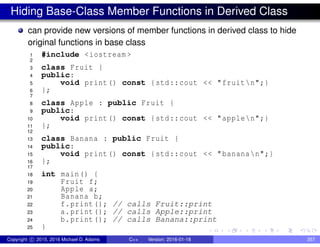 Hiding Base-Class Member Functions in Derived Class
can provide new versions of member functions in derived class to hide
original functions in base class
1 #include <iostream >
2
3 class Fruit {
4 public:
5 void print() const {std::cout << "fruitn";}
6 };
7
8 class Apple : public Fruit {
9 public:
10 void print() const {std::cout << "applen";}
11 };
12
13 class Banana : public Fruit {
14 public:
15 void print() const {std::cout << "bananan";}
16 };
17
18 int main() {
19 Fruit f;
20 Apple a;
21 Banana b;
22 f.print(); // calls Fruit::print
23 a.print(); // calls Apple::print
24 b.print(); // calls Banana::print
25 }
Copyright c 2015, 2016 Michael D. Adams C++ Version: 2016-01-18 357
 