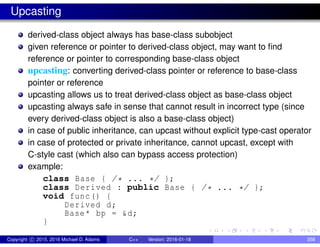 Upcasting
derived-class object always has base-class subobject
given reference or pointer to derived-class object, may want to find
reference or pointer to corresponding base-class object
upcasting: converting derived-class pointer or reference to base-class
pointer or reference
upcasting allows us to treat derived-class object as base-class object
upcasting always safe in sense that cannot result in incorrect type (since
every derived-class object is also a base-class object)
in case of public inheritance, can upcast without explicit type-cast operator
in case of protected or private inheritance, cannot upcast, except with
C-style cast (which also can bypass access protection)
example:
class Base { /* ... */ };
class Derived : public Base { /* ... */ };
void func() {
Derived d;
Base* bp = &d;
}
Copyright c 2015, 2016 Michael D. Adams C++ Version: 2016-01-18 358
 
