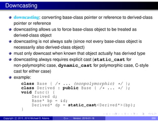 Downcasting
downcasting: converting base-class pointer or reference to derived-class
pointer or reference
downcasting allows us to force base-class object to be treated as
derived-class object
downcasting is not always safe (since not every base-class object is
necessarily also derived-class object)
must only downcast when known that object actually has derived type
downcasting always requires explicit cast (static_cast for
non-polymorphic case, dynamic_cast for polymorphic case, C-style
cast for either case)
example:
class Base { /* ... (nonpolymorphic) */ };
class Derived : public Base { /* ... */ };
void func() {
Derived d;
Base* bp = &d;
Derived* dp = static_cast<Derived*>(bp);
}
Copyright c 2015, 2016 Michael D. Adams C++ Version: 2016-01-18 359
 