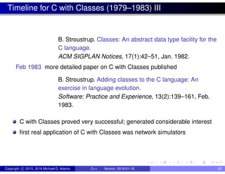 Timeline for C with Classes (1979–1983) III
B. Stroustrup. Classes: An abstract data type facility for the
C language.
ACM SIGPLAN Notices, 17(1):42–51, Jan. 1982.
Feb 1983 more detailed paper on C with Classes published
B. Stroustrup. Adding classes to the C language: An
exercise in language evolution.
Software: Practice and Experience, 13(2):139–161, Feb.
1983.
C with Classes proved very successful; generated considerable interest
first real application of C with Classes was network simulators
Copyright c 2015, 2016 Michael D. Adams C++ Version: 2016-01-18 20
 