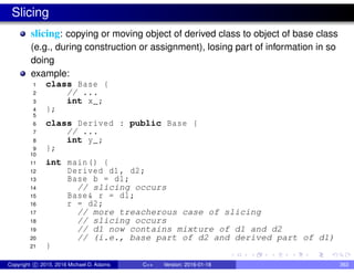 Slicing
slicing: copying or moving object of derived class to object of base class
(e.g., during construction or assignment), losing part of information in so
doing
example:
1 class Base {
2 // ...
3 int x_;
4 };
5
6 class Derived : public Base {
7 // ...
8 int y_;
9 };
10
11 int main() {
12 Derived d1, d2;
13 Base b = d1;
14 // slicing occurs
15 Base& r = d1;
16 r = d2;
17 // more treacherous case of slicing
18 // slicing occurs
19 // d1 now contains mixture of d1 and d2
20 // (i.e., base part of d2 and derived part of d1)
21 }
Copyright c 2015, 2016 Michael D. Adams C++ Version: 2016-01-18 363
 