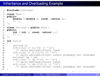 Inheritance and Overloading Example
1 #include<iostream >
2
3 class Base {
4 public:
5 double f(double d) const {return d;}
6 // ...
7 };
8
9 class Derived : public Base {
10 public:
11 int f(int i) const {return i;}
12 // ...
13 };
14
15 int main()
16 {
17 Derived d;
18 std::cout << d.f(0) << ’n’;
19 // calls Derived::f(int) const
20 std::cout << d.f(0.5) << ’n’;
21 // calls Derived::f(int) const; probably not intended
22 Derived* dp = &d;
23 std::cout << dp->f(0) << ’n’;
24 // calls Derived::f(int) const
25 std::cout << dp->f(0.5) << ’n’;
26 // calls Derived::f(int) const; probably not intended
27 }
Copyright c 2015, 2016 Michael D. Adams C++ Version: 2016-01-18 365
 