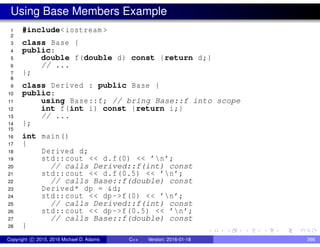 Using Base Members Example
1 #include<iostream >
2
3 class Base {
4 public:
5 double f(double d) const {return d;}
6 // ...
7 };
8
9 class Derived : public Base {
10 public:
11 using Base::f; // bring Base::f into scope
12 int f(int i) const {return i;}
13 // ...
14 };
15
16 int main()
17 {
18 Derived d;
19 std::cout << d.f(0) << ’n’;
20 // calls Derived::f(int) const
21 std::cout << d.f(0.5) << ’n’;
22 // calls Base::f(double) const
23 Derived* dp = &d;
24 std::cout << dp->f(0) << ’n’;
25 // calls Derived::f(int) const
26 std::cout << dp->f(0.5) << ’n’;
27 // calls Base::f(double) const
28 }
Copyright c 2015, 2016 Michael D. Adams C++ Version: 2016-01-18 366
 