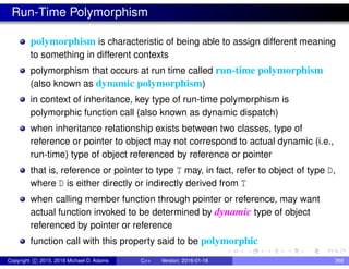 Run-Time Polymorphism
polymorphism is characteristic of being able to assign different meaning
to something in different contexts
polymorphism that occurs at run time called run-time polymorphism
(also known as dynamic polymorphism)
in context of inheritance, key type of run-time polymorphism is
polymorphic function call (also known as dynamic dispatch)
when inheritance relationship exists between two classes, type of
reference or pointer to object may not correspond to actual dynamic (i.e.,
run-time) type of object referenced by reference or pointer
that is, reference or pointer to type T may, in fact, refer to object of type D,
where D is either directly or indirectly derived from T
when calling member function through pointer or reference, may want
actual function invoked to be determined by dynamic type of object
referenced by pointer or reference
function call with this property said to be polymorphic
Copyright c 2015, 2016 Michael D. Adams C++ Version: 2016-01-18 368
 