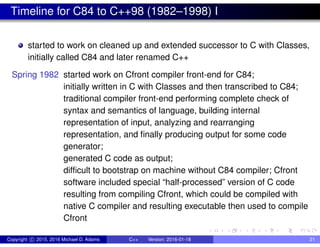 Timeline for C84 to C++98 (1982–1998) I
started to work on cleaned up and extended successor to C with Classes,
initially called C84 and later renamed C++
Spring 1982 started work on Cfront compiler front-end for C84;
initially written in C with Classes and then transcribed to C84;
traditional compiler front-end performing complete check of
syntax and semantics of language, building internal
representation of input, analyzing and rearranging
representation, and finally producing output for some code
generator;
generated C code as output;
difficult to bootstrap on machine without C84 compiler; Cfront
software included special “half-processed” version of C code
resulting from compiling Cfront, which could be compiled with
native C compiler and resulting executable then used to compile
Cfront
Copyright c 2015, 2016 Michael D. Adams C++ Version: 2016-01-18 21
 