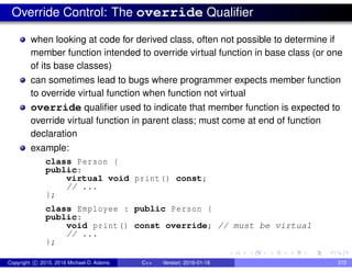 Override Control: The override Qualifier
when looking at code for derived class, often not possible to determine if
member function intended to override virtual function in base class (or one
of its base classes)
can sometimes lead to bugs where programmer expects member function
to override virtual function when function not virtual
override qualifier used to indicate that member function is expected to
override virtual function in parent class; must come at end of function
declaration
example:
class Person {
public:
virtual void print() const;
// ...
};
class Employee : public Person {
public:
void print() const override; // must be virtual
// ...
};
Copyright c 2015, 2016 Michael D. Adams C++ Version: 2016-01-18 372
 