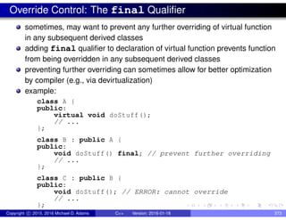 Override Control: The final Qualifier
sometimes, may want to prevent any further overriding of virtual function
in any subsequent derived classes
adding final qualifier to declaration of virtual function prevents function
from being overridden in any subsequent derived classes
preventing further overriding can sometimes allow for better optimization
by compiler (e.g., via devirtualization)
example:
class A {
public:
virtual void doStuff();
// ...
};
class B : public A {
public:
void doStuff() final; // prevent further overriding
// ...
};
class C : public B {
public:
void doStuff(); // ERROR: cannot override
// ...
};
Copyright c 2015, 2016 Michael D. Adams C++ Version: 2016-01-18 373
 