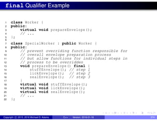 final Qualifier Example
1 class Worker {
2 public:
3 virtual void prepareEnvelope ();
4 // ...
5 };
6
7 class SpecialWorker : public Worker {
8 public:
9 // prevent overriding function responsible for
10 // overall envelope preparation process
11 // but allow functions for individual steps in
12 // process to be overridden
13 void prepareEnvelope() final {
14 stuffEnvelope (); // step 1
15 lickEnvelope(); // step 2
16 sealEnvelope(); // step 3
17 }
18 virtual void stuffEnvelope ();
19 virtual void lickEnvelope();
20 virtual void sealEnvelope();
21 // ...
22 };
Copyright c 2015, 2016 Michael D. Adams C++ Version: 2016-01-18 374
 