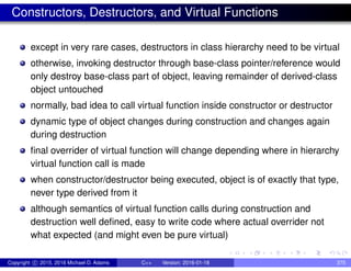Constructors, Destructors, and Virtual Functions
except in very rare cases, destructors in class hierarchy need to be virtual
otherwise, invoking destructor through base-class pointer/reference would
only destroy base-class part of object, leaving remainder of derived-class
object untouched
normally, bad idea to call virtual function inside constructor or destructor
dynamic type of object changes during construction and changes again
during destruction
final overrider of virtual function will change depending where in hierarchy
virtual function call is made
when constructor/destructor being executed, object is of exactly that type,
never type derived from it
although semantics of virtual function calls during construction and
destruction well defined, easy to write code where actual overrider not
what expected (and might even be pure virtual)
Copyright c 2015, 2016 Michael D. Adams C++ Version: 2016-01-18 375
 