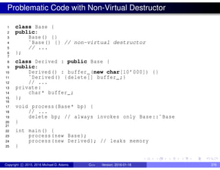 Problematic Code with Non-Virtual Destructor
1 class Base {
2 public:
3 Base() {}
4 ˜Base() {} // non-virtual destructor
5 // ...
6 };
7
8 class Derived : public Base {
9 public:
10 Derived() : buffer_(new char[10’000]) {}
11 ˜Derived() {delete[] buffer_;}
12 // ...
13 private:
14 char* buffer_;
15 };
16
17 void process(Base* bp) {
18 // ...
19 delete bp; // always invokes only Base::˜Base
20 }
21
22 int main() {
23 process(new Base);
24 process(new Derived); // leaks memory
25 }
Copyright c 2015, 2016 Michael D. Adams C++ Version: 2016-01-18 376
 