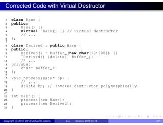 Corrected Code with Virtual Destructor
1 class Base {
2 public:
3 Base() {}
4 virtual ˜Base() {} // virtual destructor
5 // ...
6 };
7
8 class Derived : public Base {
9 public:
10 Derived() : buffer_(new char[10’000]) {}
11 ˜Derived() {delete[] buffer_;}
12 // ...
13 private:
14 char* buffer_;
15 };
16
17 void process(Base* bp) {
18 // ...
19 delete bp; // invokes destructor polymorphically
20 }
21
22 int main() {
23 process(new Base);
24 process(new Derived);
25 }
Copyright c 2015, 2016 Michael D. Adams C++ Version: 2016-01-18 377
 