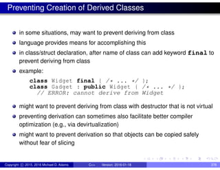 Preventing Creation of Derived Classes
in some situations, may want to prevent deriving from class
language provides means for accomplishing this
in class/struct declaration, after name of class can add keyword final to
prevent deriving from class
example:
class Widget final { /* ... */ };
class Gadget : public Widget { /* ... */ };
// ERROR: cannot derive from Widget
might want to prevent deriving from class with destructor that is not virtual
preventing derivation can sometimes also facilitate better compiler
optimization (e.g., via devirtualization)
might want to prevent derivation so that objects can be copied safely
without fear of slicing
Copyright c 2015, 2016 Michael D. Adams C++ Version: 2016-01-18 378
 