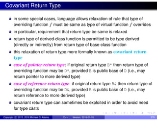 Covariant Return Type
in some special cases, language allows relaxation of rule that type of
overriding function f must be same as type of virtual function f overrides
in particular, requirement that return type be same is relaxed
return type of derived-class function is permitted to be type derived
(directly or indirectly) from return type of base-class function
this relaxation of return type more formally known as covariant return
type
case of pointer return type: if original return type B* then return type of
overriding function may be D*, provided B is public base of D (i.e., may
return pointer to more derived type)
case of reference return type: if original return type B& then return type of
overriding function may be D&, provided B is public base of D (i.e., may
return reference to more derived type)
covariant return type can sometimes be exploited in order to avoid need
for type casts
Copyright c 2015, 2016 Michael D. Adams C++ Version: 2016-01-18 379
 