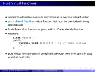 Pure Virtual Functions
sometimes desirable to require derived class to override virtual function
pure virtual function: virtual function that must be overridden in every
derived class
to declare virtual function as pure, add “= 0” at end of declaration
example:
class Widget {
public:
virtual void doStuff() = 0; // pure virtual
// ...
};
pure virtual function can still be defined, although likely only useful in case
of virtual destructor
Copyright c 2015, 2016 Michael D. Adams C++ Version: 2016-01-18 381
 