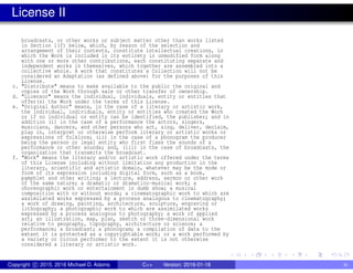 License II
broadcasts, or other works or subject matter other than works listed
in Section 1(f) below, which, by reason of the selection and
arrangement of their contents, constitute intellectual creations, in
which the Work is included in its entirety in unmodified form along
with one or more other contributions, each constituting separate and
independent works in themselves, which together are assembled into a
collective whole. A work that constitutes a Collection will not be
considered an Adaptation (as defined above) for the purposes of this
License.
c. "Distribute" means to make available to the public the original and
copies of the Work through sale or other transfer of ownership.
d. "Licensor" means the individual, individuals, entity or entities that
offer(s) the Work under the terms of this License.
e. "Original Author" means, in the case of a literary or artistic work,
the individual, individuals, entity or entities who created the Work
or if no individual or entity can be identified, the publisher; and in
addition (i) in the case of a performance the actors, singers,
musicians, dancers, and other persons who act, sing, deliver, declaim,
play in, interpret or otherwise perform literary or artistic works or
expressions of folklore; (ii) in the case of a phonogram the producer
being the person or legal entity who first fixes the sounds of a
performance or other sounds; and, (iii) in the case of broadcasts, the
organization that transmits the broadcast.
f. "Work" means the literary and/or artistic work offered under the terms
of this License including without limitation any production in the
literary, scientific and artistic domain, whatever may be the mode or
form of its expression including digital form, such as a book,
pamphlet and other writing; a lecture, address, sermon or other work
of the same nature; a dramatic or dramatico-musical work; a
choreographic work or entertainment in dumb show; a musical
composition with or without words; a cinematographic work to which are
assimilated works expressed by a process analogous to cinematography;
a work of drawing, painting, architecture, sculpture, engraving or
lithography; a photographic work to which are assimilated works
expressed by a process analogous to photography; a work of applied
art; an illustration, map, plan, sketch or three-dimensional work
relative to geography, topography, architecture or science; a
performance; a broadcast; a phonogram; a compilation of data to the
extent it is protected as a copyrightable work; or a work performed by
a variety or circus performer to the extent it is not otherwise
considered a literary or artistic work.
Copyright c 2015, 2016 Michael D. Adams C++ Version: 2016-01-18 iv
 