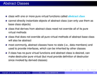 Abstract Classes
class with one or more pure virtual functions called abstract class
cannot directly instantiate objects of abstract class (can only use them as
base class objects)
class that derives from abstract class need not override all of its pure
virtual methods
class that does not override all pure virtual methods of abstract base class
will also be abstract
most commonly, abstract classes have no state (i.e., data members) and
used to provide interfaces, which can be inherited by other classes
if class has no pure virtual functions and abstract class is desired, can
make destructor pure virtual (but must provide definition of destructor
since invoked by derived classes)
Copyright c 2015, 2016 Michael D. Adams C++ Version: 2016-01-18 382
 