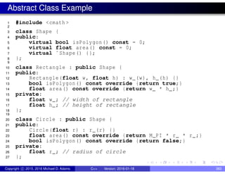 Abstract Class Example
1 #include <cmath >
2
3 class Shape {
4 public:
5 virtual bool isPolygon() const = 0;
6 virtual float area() const = 0;
7 virtual ˜Shape() {};
8 };
9
10 class Rectangle : public Shape {
11 public:
12 Rectangle(float w, float h) : w_(w), h_(h) {}
13 bool isPolygon() const override {return true;}
14 float area() const override {return w_ * h_;}
15 private:
16 float w_; // width of rectangle
17 float h_; // height of rectangle
18 };
19
20 class Circle : public Shape {
21 public:
22 Circle(float r) : r_(r) {}
23 float area() const override {return M_PI * r_ * r_;}
24 bool isPolygon() const override {return false;}
25 private:
26 float r_; // radius of circle
27 };
Copyright c 2015, 2016 Michael D. Adams C++ Version: 2016-01-18 383
 