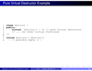Pure Virtual Destructor Example
1 class Abstract {
2 public:
3 virtual ˜Abstract() = 0; // pure virtual destructor
4 // ... (no other virtual functions)
5 };
6
7 inline Abstract::˜Abstract()
8 { /* possibly empty */ }
Copyright c 2015, 2016 Michael D. Adams C++ Version: 2016-01-18 384
 