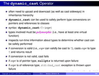 The dynamic_cast Operator
often need to upcast and downcast (as well as cast sideways) in
inheritance hierarchy
dynamic_cast can be used to safely perform type conversions on
pointers and references to classes
syntax: dynamic_cast<T>(expr)
types involved must be polymorphic (i.e., have at least one virtual
function)
inspects run-time information about types to determine whether cast can
be safely performed
if conversion is valid (i.e., expr can validly be cast to T), casts expr to type
T and returns result
if conversion is not valid, cast fails
if expr is of pointer type, nullptr is returned upon failure
if expr is of reference type, std::bad_cast exception is thrown upon
failure
Copyright c 2015, 2016 Michael D. Adams C++ Version: 2016-01-18 385
 