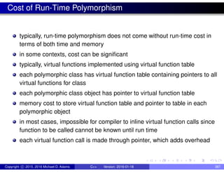 Cost of Run-Time Polymorphism
typically, run-time polymorphism does not come without run-time cost in
terms of both time and memory
in some contexts, cost can be significant
typically, virtual functions implemented using virtual function table
each polymorphic class has virtual function table containing pointers to all
virtual functions for class
each polymorphic class object has pointer to virtual function table
memory cost to store virtual function table and pointer to table in each
polymorphic object
in most cases, impossible for compiler to inline virtual function calls since
function to be called cannot be known until run time
each virtual function call is made through pointer, which adds overhead
Copyright c 2015, 2016 Michael D. Adams C++ Version: 2016-01-18 387
 