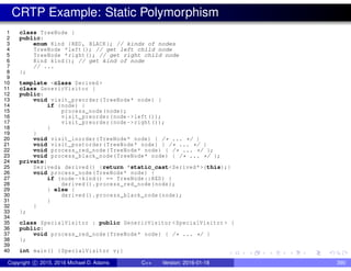 CRTP Example: Static Polymorphism
1 class TreeNode {
2 public:
3 enum Kind {RED , BLACK}; // kinds of nodes
4 TreeNode *left(); // get left child node
5 TreeNode *right(); // get right child node
6 Kind kind(); // get kind of node
7 // ...
8 };
9
10 template <class Derived >
11 class GenericVisitor {
12 public:
13 void visit_preorder(TreeNode* node) {
14 if (node) {
15 process_node(node);
16 visit_preorder(node ->left());
17 visit_preorder(node ->right());
18 }
19 }
20 void visit_inorder(TreeNode* node) { /* ... */ }
21 void visit_postorder(TreeNode* node) { /* ... */ }
22 void process_red_node(TreeNode* node) { /* ... */ };
23 void process_black_node(TreeNode* node) { /* ... */ };
24 private:
25 Derived& derived() {return *static_cast<Derived*>(this);}
26 void process_node(TreeNode* node) {
27 if (node ->kind() == TreeNode::RED) {
28 derived(). process_red_node(node);
29 } else {
30 derived(). process_black_node(node);
31 }
32 }
33 };
34
35 class SpecialVisitor : public GenericVisitor <SpecialVisitor > {
36 public:
37 void process_red_node(TreeNode* node) { /* ... */ }
38 };
39
40 int main() {SpecialVisitor v;}
Copyright c 2015, 2016 Michael D. Adams C++ Version: 2016-01-18 390
 
