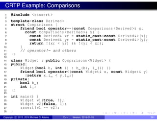 CRTP Example: Comparisons
1 #include <cassert >
2
3 template<class Derived >
4 struct Comparisons {
5 friend bool operator==(const Comparisons <Derived >& x,
6 const Comparisons <Derived >& y) {
7 const Derived& xr = static_cast<const Derived&>(x);
8 const Derived& yr = static_cast<const Derived&>(y);
9 return !(xr < yr) && !(yr < xr);
10 }
11 // operator!= and others
12 };
13
14 class Widget : public Comparisons <Widget > {
15 public:
16 Widget(bool b, int i) : b_(b), i_(i) {}
17 friend bool operator<(const Widget& x, const Widget& y)
18 {return x.i_ < y.i_;}
19 private:
20 bool b_;
21 int i_;
22 };
23
24 int main() {
25 Widget w1(true, 1);
26 Widget w2(false, 1);
27 assert(w1 == w2);
28 }
Copyright c 2015, 2016 Michael D. Adams C++ Version: 2016-01-18 391
 